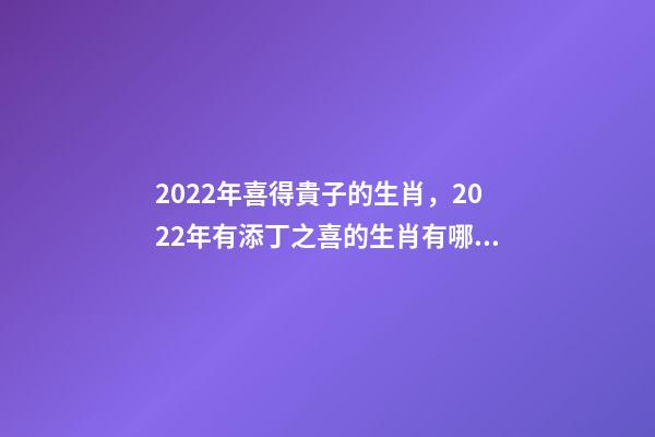 2022年喜得貴子的生肖，2022年有添丁之喜的生肖有哪些 2022運勢生肖鼠，2022年必有添丁之喜的生肖